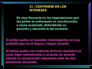 21.- CENTRARSE EN LOS INTERESES   Es muy frecuente en las negociaciones que las partes se enfrasquen en una discusión, a veces acalorada, defendiendo su posición y atacando la del contrario.   Si ambas partes se muestran intransigentes es muy probable que no se llegue a ningún acuerdo.  Si ambas partes van cediendo de forma equitativa se suele llegar normalmente a un punto de acuerdo situado en una posición intermedia entre las dos posiciones de partida.   