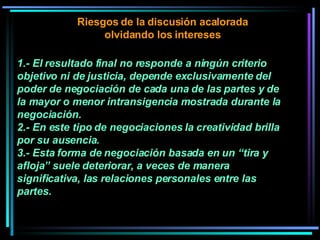 1.- El resultado final no responde a ningún criterio objetivo ni de justicia, depende exclusivamente del poder de negociación de cada una de las partes y de la mayor o menor intransigencia mostrada durante la negociación.  2.- En este tipo de negociaciones la creatividad brilla por su ausencia.  3.- Esta forma de negociación basada en un “tira y afloja” suele deteriorar, a veces de manera significativa, las relaciones personales entre las partes. Riesgos de la discusión acalorada olvidando los intereses 