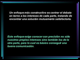 Un enfoque más constructivo es centrar el debate en torno a los intereses de cada parte, tratando de encontrar una solución mutuamente satisfactoria.   Este enfoque exige conocer con precisión no sólo nuestros propios intereses sino también los de la otra parte, para lo cual es básico conseguir una buena comunicación.   