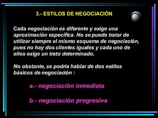 3.- ESTILOS DE NEGOCIACIÓN Cada  negociación es diferente y exige una aproximación específica. No se puede tratar de utilizar siempre el mismo esquema de negociación, pues no hay dos clientes iguales y cada uno de ellos exige un trato determinado.  No obstante, se podría hablar de dos estilos básicos de negociación :  a.- negociación inmediata b.- negociación progresiva 