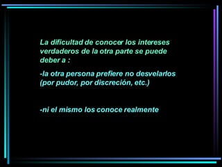 La dificultad de conocer los intereses verdaderos de la otra parte se puede deber a :  -la otra persona prefiere no desvelarlos (por pudor, por discreción, etc.) -ni el mismo los conoce realmente 