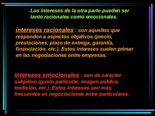 Los intereses de la otra parte pueden ser tanto racionales como emocionales.  intereses racionales  : son aquellos que responden a aspectos objetivos (precio, prestaciones, plazo de entrega, garantía, financiación, etc.). Estos intereses suelen primar en las negociaciones entre empresas. intereses emocionales  : son de carácter subjetivo (gusto particular, imagen pública, tradición, etc.). Estos intereses son más frecuentes en negociaciones entre particulares. 