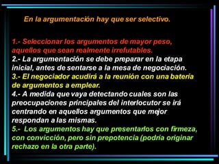En la argumentación hay que ser selectivo.   1.- Seleccionar los argumentos de mayor peso, aquellos que sean realmente irrefutables.   2.- La argumentación se debe preparar en la etapa inicial, antes de sentarse a la mesa de negociación.  3.- El negociador acudirá a la reunión con una batería de argumentos a emplear.  4.- A medida que vaya detectando cuales son las preocupaciones principales del interlocutor se irá centrando en aquellos argumentos que mejor respondan a las mismas.  5.-  Los argumentos hay que presentarlos con firmeza, con convicción, pero sin prepotencia (podría originar rechazo en la otra parte).   