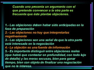 1.- Las objeciones deben haber sido anticipadas en la fase de preparación  2.- Las objeciones no hay que interpretarlas negativamente 3.- Las objeciones son una señal de que la otra parte está interesada en la negociación 4.- L a objeción es una fuente de información  5.- Es importante distinguir entre objeciones reales (que habrá que contestar en profundidad, con todo lujo de detalle) y las meras excusas, bien para ganar tiempo, bien con objeto de finalizar una negociación que no le interesa.   Cuando uno presenta un argumento con el que pretende convencer a la otra parte es frecuente que éste plantee objeciones.  