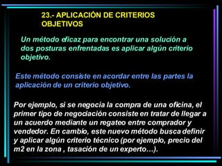 23.- APLICACIÓN DE CRITERIOS OBJETIVOS  Un método eficaz para encontrar una solución a dos posturas enfrentadas es aplicar algún criterio objetivo.   Este método consiste en acordar entre las partes la aplicación de un criterio objetivo.   Por ejemplo, si se negocia la compra de una oficina, el primer tipo de negociación consiste en tratar de llegar a un acuerdo mediante un regateo entre comprador y vendedor. En cambio, este nuevo método busca definir y aplicar algún criterio técnico (por ejemplo, precio del m2 en la zona , tasación de un experto…).   