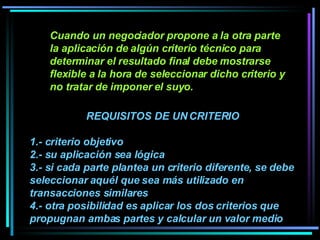 Cuando un negociador propone a la otra parte la aplicación de algún criterio técnico para determinar el resultado final debe mostrarse flexible a la hora de seleccionar dicho criterio y no tratar de imponer el suyo.   REQUISITOS DE UN CRITERIO 1.- criterio objetivo 2.- su aplicación sea lógica  3.- si cada parte plantea un criterio diferente, se debe seleccionar aquél que sea más utilizado en transacciones similares 4.- otra posibilidad es aplicar los dos criterios que propugnan ambas partes y calcular un valor medio  