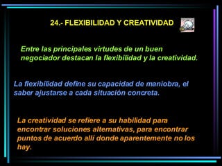 24.- FLEXIBILIDAD Y CREATIVIDAD Entre las principales virtudes de un buen negociador destacan la flexibilidad y la creatividad. La flexibilidad define su capacidad de maniobra, el saber ajustarse a cada situación concreta.   La creatividad se refiere a su habilidad para encontrar soluciones alternativas, para encontrar puntos de acuerdo allí donde aparentemente no los hay.   