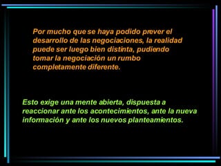 Por mucho que se haya podido prever el desarrollo de las negociaciones, la realidad puede ser luego bien distinta, pudiendo tomar la negociación un rumbo completamente diferente.   Esto exige una mente abierta, dispuesta a reaccionar ante los acontecimientos, ante la nueva información y ante los nuevos planteamientos.   