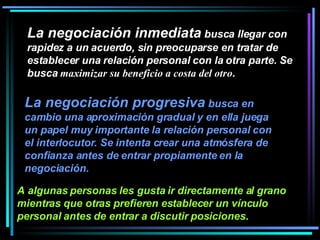 La negociación inmediata  busca llegar con rapidez a un acuerdo, sin preocuparse en tratar de establecer una relación personal con la otra parte. Se busca  maximizar su beneficio a costa del otro .  La negociación progresiva  busca en cambio una aproximación gradual y en ella juega un papel muy importante la relación personal con el interlocutor. Se intenta crear una atmósfera de confianza antes de entrar propiamente en la negociación.   A algunas personas les gusta ir directamente al grano mientras que otras prefieren establecer un vínculo personal antes de entrar a discutir posiciones.   