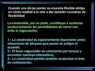 Cuando una de las partes se muestra flexible obliga en cierta medida a la otra a dar también muestras de flexibilidad.  1.- La creatividad es especialmente importante antes situaciones de bloqueo que ponen en peligro el acuerdo.  2.- El buen negociador se caracteriza por buscar y encontrar caminos alternativos,  3.- La creatividad permite también ensanchar el área de colaboración.  La creatividad, por su parte, contribuye a aumentar sustancialmente las posibilidades de cerrar con éxito la negociación. 