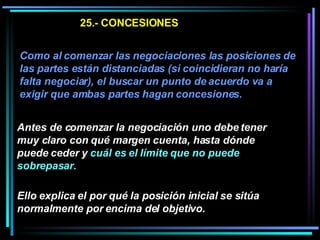 25.- CONCESIONES Como al comenzar las negociaciones las posiciones de las partes están distanciadas (si coincidieran no haría falta negociar), el buscar un punto de acuerdo va a exigir que ambas partes hagan concesiones.   Antes de comenzar la negociación uno debe tener muy claro con qué margen cuenta, hasta dónde puede ceder y  cuál es el límite que no puede sobrepasar.   Ello explica el por qué la posición inicial se sitúa normalmente por encima del objetivo.  