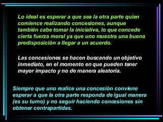 Lo ideal es esperar a que sea la otra parte quien comience realizando concesiones, aunque también cabe tomar la iniciativa, lo que concede cierta fuerza moral ya que uno muestra una buena predisposición a llegar a un acuerdo.   Las concesiones se hacen buscando un objetivo inmediato, en el momento en que pueden tener mayor impacto y no de manera aleatoria.   Siempre que uno realice una concesión conviene esperar a que la otra parte responda de igual manera (es su turno) y no seguir haciendo concesiones sin obtener contrapartidas.   