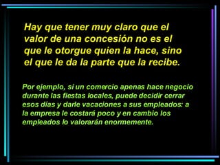 Hay que tener muy claro que el valor de una concesión no es el que le otorgue quien la hace, sino el que le da la parte que la recibe.   Por ejemplo, si un comercio apenas hace negocio durante las fiestas locales, puede decidir cerrar esos días y darle vacaciones a sus empleados: a la empresa le costará poco y en cambio los empleados lo valorarán enormemente.   