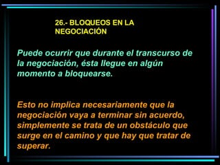 26.- BLOQUEOS EN LA NEGOCIACIÓN Puede ocurrir que durante el transcurso de la negociación, ésta llegue en algún momento a bloquearse.  Esto no implica necesariamente que la negociación vaya a terminar sin acuerdo, simplemente se trata de un obstáculo que surge en el camino y que hay que tratar de superar.   