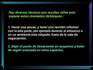 Hay diversas técnicas que resultan útiles para superar estos momentos de bloqueo :   1. Hacer una pausa, y tener una reunión informal con la otra parte, por ejemplo durante el almuerzo o en un ambiente más relajado, fuera de la sala de negociación.  2. Dejar el punto de desacuerdo en suspenso y tratar de seguir avanzado en otros aspectos.  