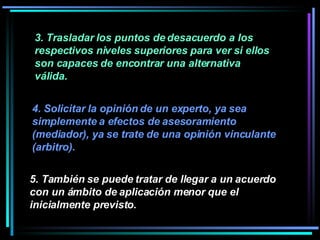 3. Trasladar los puntos de desacuerdo a los respectivos niveles superiores para ver si ellos son capaces de encontrar una alternativa válida.   4. Solicitar la opinión de un experto, ya sea simplemente a efectos de asesoramiento (mediador), ya se trate de una opinión vinculante (arbitro).   5. También se puede tratar de llegar a un acuerdo con un ámbito de aplicación menor que el inicialmente previsto.   