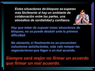 Estas situaciones de bloqueo se superan más fácilmente si hay un ambiente de colaboración entre las partes, una atmósfera de cordialidad y confianza.  Siempre será mejor no firmar un acuerdo que firmar un mal acuerdo.   Hay que tratar de superar estas situaciones de bloqueo, no se puede desistir ante la primera dificultad.  No obstante, si finalmente no se encuentran soluciones satisfactorias, más vale romper las negociaciones que llegar a un mal acuerdo.   