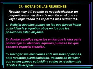 27.- NOTAS DE LAS REUNIONES Resulta muy útil cuando se negocia elaborar un pequeño resumen de cada reunión en el que se vayan registrando los aspectos más relevantes.   1.- Reflejar aquellos puntos en los que parece haber coincidencia y aquellos otros en los que las posiciones están alejadas.  2.- Anotar aquellos aspectos en los que la otra parte parece fijar su atención, aquellos puntos a los que concede especial atención.   3.- Recoger sus reacciones ante nuestras opiniones, ante nuestros planteamientos, tratando de detectar con cuales parece coincidir y cuales le resultan más difíciles de aceptar.  
