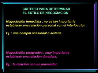Negociación inmediata : no es tan importante establecer una relación personal con el interlocutor.  Ej. : una compra ocasional o aislada.  Negociación progresiva : muy importante establecer una relación duradera. Ej. : la relación con un proveedor.   CRITERIO PARA DETERMINAR EL ESTILO DE NEGOCIACION  