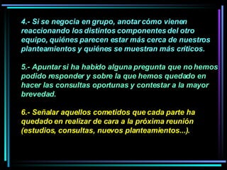 4.- Si se negocia en grupo, anotar cómo vienen reaccionando los distintos componentes del otro equipo, quiénes parecen estar más cerca de nuestros planteamientos y quiénes se muestran más críticos. 5.- Apuntar si ha habido alguna pregunta que no hemos podido responder y sobre la que hemos quedado en hacer las consultas oportunas y contestar a la mayor brevedad.  6.- Señalar aquellos cometidos que cada parte ha quedado en realizar de cara a la próxima reunión (estudios, consultas, nuevos planteamientos...). 