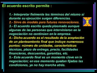 1.- Interpretar fielmente los términos del mismo si durante su ejecución surgen diferencias.  2.- Sirve de modelo para futuras renovaciones.   3.- El acuerdo escrito queda plasmado aunque algunas de las personas que intervinieron en la negociación no continúen en la empresa.  4.- Dicho acuerdo es el resultado de la aceptación de un planteamiento final que incluye numerosos puntos: número de unidades, características  técnicas, plazo de entrega, precio, facilidades financieras, descuentos, garantías, etc. 5.- Este acuerdo final es un momento clave en la negociación; en ese momento quedan fijadas las condiciones, ya no hay marcha atrás.   El acuerdo escrito permite :  