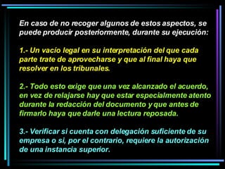 En caso de no recoger algunos de estos aspectos, se puede producir posteriormente, durante su ejecución:  1.- Un vacío legal en su interpretación del que cada parte trate de aprovecharse y que al final haya que resolver en los tribunales.   2.- Todo esto exige que una vez alcanzado el acuerdo, en vez de relajarse hay que estar especialmente atento durante la redacción del documento y que antes de firmarlo haya que darle una lectura reposada.  3.- Verificar si cuenta con delegación suficiente de su empresa o si, por el contrario, requiere la autorización de una instancia superior.   