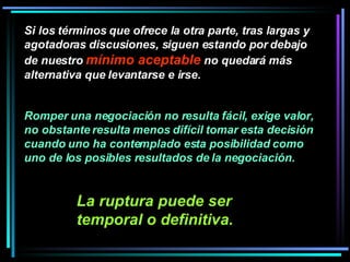Si los términos que ofrece la otra parte, tras largas y agotadoras discusiones, siguen estando por debajo de nuestro  mínimo aceptable  no quedará más alternativa que levantarse e irse. Romper una negociación no resulta fácil, exige valor, no obstante resulta menos difícil tomar esta decisión cuando uno ha contemplado esta posibilidad como uno de los posibles resultados de la negociación.   La ruptura puede ser temporal o definitiva.   