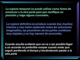 La ruptura temporal se puede utilizar como forma de presionar a la otra parte para que rectifique su posición y haga alguna concesión.  Cuando resulta evidente que no va a ser posible llegar a un acuerdo es preferible romper cuanto antes que seguir perdiendo el tiempo y haciéndoselo perder a la otra parte   La ruptura definitiva se produce cuando tras muchos intentos y tras haber explorado todas las soluciones imaginables, las posiciones de las partes continúan muy alejadas y no hay manera de acercarlas. 