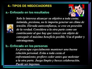 4.- TIPOS DE NEGOCIADORES a.- Enfocado en los resultados b.- Enfocado en los personas Solo le interesa alcanzar su objetivo a toda costa; intimida, presiona, no le importa generar un clima de tensión. Elevada autoconfianza, se cree en posesión de la verdad. Considera a la otra parte como un contrincante al que hay que vencer con objeto de conseguir el máximo beneficio posible.  Usa el poder y estratagemas.  Le preocupa especialmente mantener una buena relación personal. Evita a toda costa el enfrentamiento; prefiere ceder antes que molestar a la otra parte. Juega limpio y busca colaboración. Puede ser ingenuo. 