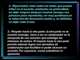 2.- Rigurosidad: tratar todos los temas que puedan influir en el acuerdo, analizarlos en profundidad, no dejar ninguna duda por resolver (aunque nos parezcan poco importante), ser muy puntillosos en la redacción del documento escrito y, en definitiva, no dejar nada al azar.  3.- Respeto hacia la otra parte: la otra parte no es nuestro enemigo, viene a ser un colaborador en la búsqueda de una solución que satisfaga los intereses de ambos. El respeto hacia la otra parte permite además lograr una atmósfera de colaboración que facilitará el poder alcanzar un acuerdo. Por supuesto, nunca subestimar al oponente.   