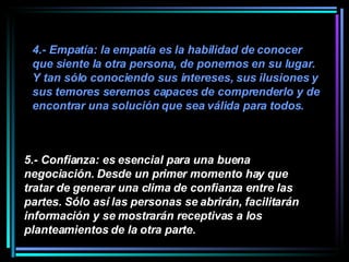 4.- Empatía: la empatía es la habilidad de conocer que siente la otra persona, de ponernos en su lugar. Y tan sólo conociendo sus intereses, sus ilusiones y sus temores seremos capaces de comprenderlo y de encontrar una solución que sea válida para todos.   5.- Confianza: es esencial para una buena negociación. Desde un primer momento hay que tratar de generar una clima de confianza entre las partes. Sólo así las personas se abrirán, facilitarán información y se mostrarán receptivas a los planteamientos de la otra parte.   