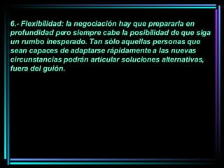 6.- Flexibilidad: la negociación hay que prepararla en profundidad pero siempre cabe la posibilidad de que siga un rumbo inesperado. Tan sólo aquellas personas que sean capaces de adaptarse rápidamente a las nuevas circunstancias podrán articular soluciones alternativas, fuera del guión.   