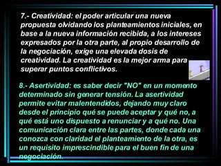 7.- Creatividad: el poder articular una nueva propuesta olvidando los planteamientos iniciales, en base a la nueva información recibida, a los intereses expresados por la otra parte, al propio desarrollo de la negociación, exige una elevada dosis de creatividad. La creatividad es la mejor arma para superar puntos conflictivos.   8.- Asertividad: es saber decir "NO" en un momento determinado sin generar tensión. La asertividad permite evitar malentendidos, dejando muy claro desde el principio qué se puede aceptar y qué no, a qué está uno dispuesto a renunciar y a qué no. Una comunicación clara entre las partes, donde cada una conozca con claridad el planteamiento de la otra, es un requisito imprescindible para el buen fin de una negociación.  