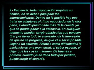 9.- Paciencia: toda negociación requiere su tiempo, no se deben precipitar los acontecimientos. Dentro de lo posible hay que tratar de adaptarse al ritmo negociador de la otra parte, evitando presionarle más de la cuenta ya que se podría poner a la defensiva. En cualquier momento pueden surgir obstáculos que parecen tirar por tierra todo lo avanzado, da la impresión de que no se progresa, de que va a ser imposible llegar a un acuerdo. Frente a estas dificultades la paciencia es una gran virtud, el saber esperar, el dejar que las cosas maduren. De buenas a primera, cuando ya se daba todo por perdido, puede surgir el acuerdo.   