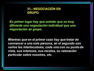 31.- NEGOCIACIÓN EN GRUPO En primer lugar hay que señalar que es muy diferente una negociación individual que una negociación en grupo.   Mientras que en el primer caso hay que tratar de convencer a una sola persona, en el segundo son varios los interlocutores, cada uno con su punto de vista, sus intereses, sus recelos, su valoración particular sobre nosotros, etc.   