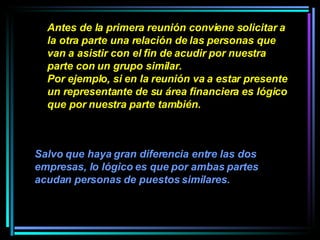 Antes de la primera reunión conviene solicitar a la otra parte una relación de las personas que van a asistir con el fin de acudir por nuestra parte con un grupo similar.  Por ejemplo, si en la reunión va a estar presente un representante de su área financiera es lógico que por nuestra parte también.   Salvo que haya gran diferencia entre las dos empresas, lo lógico es que por ambas partes acudan personas de puestos similares.   
