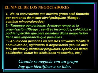 1.- No es conveniente que nuestro grupo esté formado por personas de menor nivel jerárquico (Riesgo : sentirse minusvalorados)  2.- Tampoco por personas de mayor rango en la organización (Riesgo : sentirse incómodos, cohibidos o podrían percibir que para nosotros dicha negociación tiene más importancia que para ellos  3.- Acudir con personas en puestos similares facilita la comunicación, agilizando la negociación (resulta más fácil plantear y contestar preguntas, aportar los datos solicitados, tomar las decisiones necesarias, etc.).  Cuando se negocia con un grupo hay que identificar a su líder. EL NIVEL DE LOS NEGOCIADORES 
