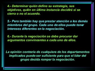 4.- Determinar quién define su estrategia, sus objetivos, quién en última instancia decidirá si se cierra o no el acuerdo.  5.- Pero también hay que prestar atención a los demás miembros del grupo. Cada uno de ellos puede tener intereses diferentes en la negociación.   6.- Durante la negociación se debe procurar dar argumentos convincentes a cada uno de ellos.  La opinión contraria de cualquiera de los departamentos implicados puede ser suficiente para que el líder del grupo decida romper la negociación. 