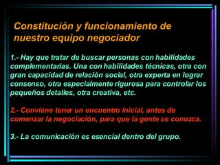 Constitución y funcionamiento de nuestro equipo negociador   1.- Hay que tratar de buscar personas con habilidades complementarias. Una con habilidades técnicas, otra con gran capacidad de relación social, otra experta en lograr consenso, otra especialmente rigurosa para controlar los pequeños detalles, otra creativa, etc.  2.- Conviene tener un encuentro inicial, antes de comenzar la negociación, para que la gente se conozca.   3.- La comunicación es esencial dentro del grupo.  