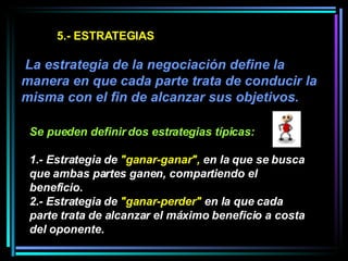 5.- ESTRATEGIAS   La estrategia de la negociación define la manera en que cada parte trata de conducir la misma con el fin de alcanzar sus objetivos.  Se pueden definir dos estrategias típicas:   1.- Estrategia de  "ganar-ganar",  en la que se busca que ambas partes ganen, compartiendo el beneficio.  2.- Estrategia de  "ganar-perder"  en la que cada parte trata de alcanzar el máximo beneficio a costa del oponente.   