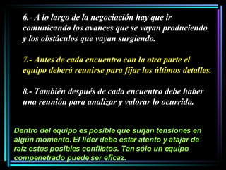 6.- A lo largo de la negociación hay que ir comunicando los avances que se vayan produciendo y los obstáculos que vayan surgiendo.  7.- Antes de cada encuentro con la otra parte el equipo deberá reunirse para fijar los últimos detalles.  8.- También después de cada encuentro debe haber una reunión para analizar y valorar lo ocurrido.  Dentro del equipo es posible que surjan tensiones en algún momento. El líder debe estar atento y atajar de raíz estos posibles conflictos. Tan sólo un equipo compenetrado puede ser eficaz. 