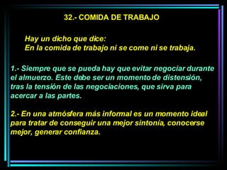 32.- COMIDA DE TRABAJO 1.- Siempre que se pueda hay que evitar negociar durante el almuerzo. Este debe ser un momento de distensión, tras la tensión de las negociaciones, que sirva para acercar a las partes.  2.- En una atmósfera más informal es un momento ideal para tratar de conseguir una mejor sintonía, conocerse mejor, generar confianza.  Hay un dicho que dice:  En la comida de trabajo ni se come ni se trabaja.  