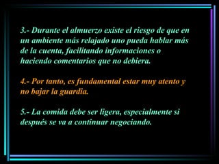 3.- Durante el almuerzo existe el riesgo de que en un ambiente más relajado uno pueda hablar más de la cuenta, facilitando informaciones o haciendo comentarios que no debiera.  4.- Por tanto, es fundamental estar muy atento y no bajar la guardia.  5.- La comida debe ser ligera, especialmente si después se va a continuar negociando. 