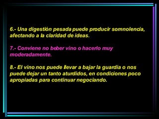 6.- Una digestión pesada puede producir somnolencia, afectando a la claridad de ideas.  7.- Conviene no beber vino o hacerlo muy moderadamente.  8.- El vino nos puede llevar a bajar la guardia o nos puede dejar un tanto aturdidos, en condiciones poco apropiadas para continuar negociando.  