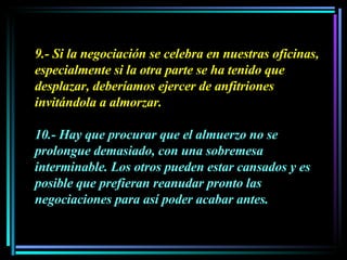 9.- Si la negociación se celebra en nuestras oficinas, especialmente si la otra parte se ha tenido que desplazar, deberíamos ejercer de anfitriones invitándola a almorzar.  10.- Hay que procurar que el almuerzo no se prolongue demasiado, con una sobremesa interminable. Los otros pueden estar cansados y es posible que prefieran reanudar pronto las negociaciones para así poder acabar antes. 