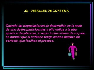 33.- DETALLES DE CORTESÍA Cuando las negociaciones se desarrollan en la sede de uno de los participantes y ello obliga a la otra aparte a desplazarse, a veces incluso fuera de su país, es normal que el anfitrión tenga ciertos detalles de cortesía, que facilitan el proceso.  