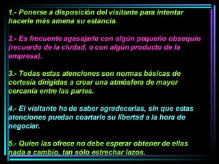 1.- Ponerse a disposición del visitante para intentar hacerle más amena su estancia.  2.- Es frecuente agasajarle con algún pequeño obsequio (recuerdo de la ciudad, o con algún producto de la empresa).   3.- Todas estas atenciones son normas básicas de cortesía dirigidas a crear una atmósfera de mayor cercanía entre las partes.  4.- El visitante ha de saber agradecerlas, sin que estas atenciones puedan coartarle su libertad a la hora de negociar.  5.- Quien las ofrece no debe esperar obtener de ellas nada a cambio, tan sólo estrechar lazos.   