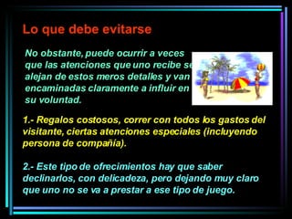 No obstante, puede ocurrir a veces que las atenciones que uno recibe se alejan de estos meros detalles y van encaminadas claramente a influir en su voluntad.  Lo que debe evitarse 1.- Regalos costosos, correr con todos los gastos del visitante, ciertas atenciones especiales (incluyendo persona de compañía).  2.- Este tipo de ofrecimientos hay que saber declinarlos, con delicadeza, pero dejando muy claro que uno no se va a prestar a ese tipo de juego.  