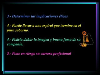 3.- Determinar las implicaciones éticas 4.- Puede llevar a una espiral que termine en el puro soborno.   4.- Podría dañar la imagen y buena fama de su compañía.  5.- Pone en riesgo su carrera profesional 