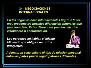34.- NEGOCIACIONES INTERNACIONALES En las negociaciones internacionales hay que tener muy presente las posibles diferencias culturales que puedan existir. Estas diferencias pueden dificultar claramente la comunicación. Las personas no hablan el mismo idioma lo que obliga a recurrir a intérpretes.   Además, en cada cultura el tipo de relación personal entre las partes puede seguir patrones diferentes.  